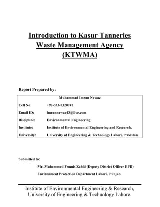 Introduction to Kasur Tanneries
        Waste Management Agency
                (KTWMA)



Report Prepared by:
                          Muhammad Imran Nawaz

Cell No:           +92-333-7320747

Email ID:          imrannawaz43@live.com

Discipline:        Environmental Engineering

Institute:         Institute of Environmental Engineering and Research,

University:        University of Engineering & Technology Lahore, Pakistan




Submitted to:

              Mr. Muhammad Younis Zahid (Deputy District Officer EPD)

              Environment Protection Department Lahore, Punjab



    Institute of Environmental Engineering & Research,
     University of Engineering & Technology Lahore.
 