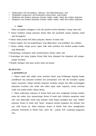 • Melaksanakan KIE (Komunikasi, Informasi dan Edukasi)mengenai obat
• Menjalankan pengawasan obat berdasarkan aturan-aturan yang berlaku
• Melakukan dan memberi pelayanan bermutu melalui analisa, telaah dan evaluasi pelayanan
• Mengawasi dan memberi pelayanan bermutu melalui analisa, telaah dan evaluasi pelayanan
d. Solusi
Dalam pencegahan pelanggaran kode etik apoteker tersebut diperlukan strategi antara lain:
 Adanya kebijakan tentang pelayanan farmasi klinis dari pemerintah maupun pimpinan rumah
sakit bersangkutan
 Adanya dalam praktek KIE dalam pelayanan dfarmasi di rumah sakit.
 Adanya kegiatan riset dan pengembangan yang dilaksanakan serta pendidikan dan pelatihan
 Adanya auditing sebagai proses umpan balik untuk perbaikan dan memberi jaminan kualitas
yang dikehendaki
 Mempertinggi kemampuan untuk memberdayakan farmasi rumah sakit
 Kepentingan dan tujuan kegiatan farmasi klinis harus dimengerti dan disepakati oleh petugas-
petugas kesehatan
 Menjalin hubungan baik antara profesi medis dan farmasi
III. PENUTUP
A. KESIMPULAN
1. Hukum rumah sakit adalah semua ketentuan hukum yang berhubungan langsung dengan
pemeliharaan atau pelayanan kesehatan dan penerapannya serta hak dan kewajiban segenap
lapisan masyarakat sebagai penerima pelayanan kesehatan maupun dari pihak penyelenggara
pelayanaan kesehatan yaitu rumah sakit dalam segala aspek organisasi, sarana, pedoman
medik serta sumber-sumber hukum lainnya.
2. Dalam pelaksanaan pelayanan di Rumah Sakit pasti akan menghadapi berbagai kendala,
antara lain sumber daya manusia/tenaga farmasi di rumah sakit, kebijakan manajeman rumah
sakit serta pihak-pihak terkait yang umumnya masih dengan paradigma lama yang “melihat”
pelayanan farmasi di rumah sakit “hanya” mengurusi masalah pengadaan dan distribusi obat
saja. Oleh karena itu, dalam pelayanan farmasi di Rumah Sakit harus meningkatakan
pelayanan kefarmasian di Rumah Sakit, antara lain : praktek KIE, monitoring penggunaan
obat.
 