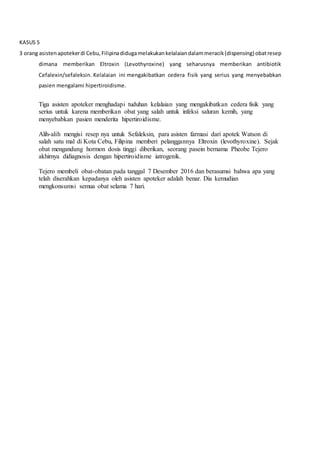 KASUS 5
3 orang asistenapotekerdi Cebu,Filipinadidugamelakukankelalaiandalammeracik(dispensing) obatresep
dimana memberikan Eltroxin (Levothyroxine) yang seharusnya memberikan antibiotik
Cefalexin/sefaleksin. Kelalaian ini mengakibatkan cedera fisik yang serius yang menyebabkan
pasien mengalami hipertiroidisme.
Tiga asisten apoteker menghadapi tuduhan kelalaian yang mengakibatkan cedera fisik yang
serius untuk karena memberikan obat yang salah untuk infeksi saluran kemih, yang
menyebabkan pasien menderita hipertiroidisme.
Alih-alih mengisi resep nya untuk Sefaleksin, para asisten farmasi dari apotek Watson di
salah satu mal di Kota Cebu, Filipina memberi pelanggannya Eltroxin (levothyroxine). Sejak
obat mengandung hormon dosis tinggi diberikan, seorang pasein bernama Pheobe Tejero
akhirnya didiagnosis dengan hipertiroidisme iatrogenik.
Tejero membeli obat-obatan pada tanggal 7 Desember 2016 dan berasumsi bahwa apa yang
telah diserahkan kepadanya oleh asisten apoteker adalah benar. Dia kemudian
mengkonsumsi semua obat selama 7 hari.
 