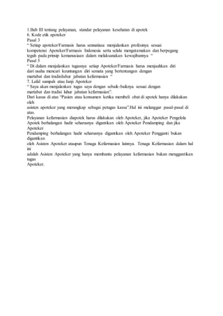 1.Bab III tentang pelayanan, standar pelayanan kesehatan di apotek
6. Kode etik apoteker
Pasal 3
“ Setiap apoteker/Farmasis harus sennatiasa menjalankan profesinya sesuai
kompetensi Apoteker/Farmasis Indonesia serta selalu mengutamakan dan berpegang
teguh pada prinsip kemanusiaan dalam melaksanakan kewajibannya “
Pasal 5
“ Di dalam menjalankan tugasnya setiap Apoteker/Farmasis harus menjauhkan diri
dari usaha mencari keuntungan diri semata yang bertentangan dengan
martabat dan tradisiluhur jabatan kefarmasian “
7. Lafal sumpah atau Janji Apoteker
“ Saya akan menjalankan tugas saya dengan sebaik-baiknya sesuai dengan
martabat dan tradisi luhur jabatan kefarmasian”.
Dari kasus di atas “Pasien atau konsumen ketika membeli obat di apotek hanya dilakukan
oleh
asisten apoteker yang merangkap sebagai petugas kassa”.Hal ini melanggar pasal-pasal di
atas.
Pelayanan kefarmasian diapotek harus dilakukan oleh Apoteker, jika Apoteker Pengelola
Apotek berhalangan hadir seharusnya digantikan oleh Apoteker Pendamping dan jika
Apoteker
Pendamping berhalangan hadir seharusnya digantikan oleh Apoteker Pengganti bukan
digantikan
oleh Asisten Apoteker ataupun Tenaga Kefarmasian lainnya. Tenaga Kefarmasian dalam hal
ini
adalah Asisten Apoteker yang hanya membantu pelayanan kefarmasian bukan menggantikan
tugas
Apoteker.
 