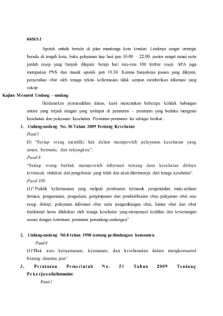 KASUS 2
Apotek unhalu berada di jalan mandonga kota kendari. Letaknya sangat strategis
berada di tengah kota, buka pelayanan tiap hari jam 16.00 – 22.00. pasien sangat ramai serta
jumlah resep yang banyak dilayani. Setiap hari rata-rata 100 lembar resep. APA juga
merupakan PNS dan masuk apotek jam 19.30. Karena banyaknya pasien yang dilayani,
penyerahan obat oleh tenaga teknis kefarmasian tidak sempat memberikan informasi yang
cukup.
Kajian Menurut Undang – undang
Berdasarkan permasalahan diatas, kami menemukan beberapa ketidak hubungan
antara yang terjadi dengan yang terdapat di peraturan – peraturan yang berlaku mengenai
kesehatan dan pelayanan kesehatan. Peraturan-peraturan itu sebagai berikut :
1. Undang-undang No. 36 Tahun 2009 Tentang Kesehatan
Pasal5
(1) “Setiap orang memiliki hak dalam memperoleh pelayanan kesehatan yang
aman, bermutu, dan terjangkau”.
Pasal 8
“Setiap orang berhak memperoleh informasi tentang data kesehatan dirinya
termasuk tindakan dan pengobatan yang telah dan akan diterimanya dari tenaga kesehatan”.
Pasal 108
(1)“ Praktik kefarmasiaan yang meliputi pembuatan termasuk pengendalian mutu sediaan
farmasi, pengamanan, pengadaan, penyimpanan dan pendistribusian obat, pelayanan obat atas
resep dokter, pelayanan informasi obat serta pengembangan obat, bahan obat dan obat
tradisional harus dilakukan oleh tenaga kesehatan yang mempunyai keahlian dan kewenangan
sesuai dengan ketentuan peraturan perundang-undangan”
2. Undang-undang N0.8 tahun 1998 tentang perlindungan konsumen
Pasal4
(1)“Hak atas kenyamanan, keamanan, dan keselamatan dalam mengkonsumsi
barang dan/atau jasa”.
3. Pe raturan Pe me rintah N o. 51 Tahun 2009 Te ntang
Pe ke rjaanKefarmasian:
Pasal1
 