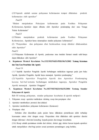 (13)“Apotek adalah sarana pelayanan kefarmasian tempat dilakukan praktek
kefarmasian oleh apoteker”
Pasal20
“Dalam menjalankan Pekerjaan kefarmasian pada Fasilitas Pelayanan
Kefarmasian, Apoteker dapat dibantu oleh Apoteker pendamping dan/ atau Tenaga
Teknis Kefarmasian”
Pasal21
(1)“Dalam menjalankan praktek kefarmasian pada Fasilitas Pelayanan
Kefarmasian, Apoteker harus menerapkan standar pelayanan kefarmasian”.
(2) “Penyerahan dan pelayanan obat berdasarkan resep ddokter dilaksanakan
oleh Apoteker”
Pasal51
(1)“Pelayanan Kefarmasian di Apotek, puskesmas atau instalasi farmasi rumah sakit hanya
dapat dilakukan oleh Apoteker”
4. Keputusan Menteri Kesehatan No.1332/MENKES/PER/SK/X/2002 Tentang Ketentuan
dan Tata Cara Pemebrian Izin Apotek
Pasal 19.
( 1 ) “Apabila Apoteker Pengelola Apotik berhalangan melakukan tugasnya pada jam buka
Apotik, Apoteker Pengelola Apotik harus menunjuk Apoteker pendamping.”
(2)“Apabila Apoteker Pengelola Apotik dan Apoteker Pendamping
karena hal- hal tertentu berhalangan melakukan tugasnya, Apoteker Pengelola
Apotik menunjuk .Apoteker Pengganti”
5. Keputusan Menteri Kesehatan No.1027/MENKES/SK/IX/2004 Tentang Standar
Pelayanan di Apotek
Bab III tentang pelayanan, standar pelayanan kesehatan di apotek meliputi:
1. Pelayanan resep : apoteker melakukan skrining resep dan penyiapan obat
2. Apoteker memberikan promosi dan edukasi
3. Apoteker memberikan pelayanan kefarmasian (homecare)
a. Penyiapan obat
Sebelum obat diserahkan pada pasien harus dilakukan pemeriksaan akhir terhadap
kesesuaian antara obat dengan resep. Penyerahan obat dilakukan oleh apoteker disertai
dengan informasi obat dan konseling kepada pasien dan tenaga keseahatan.
(3.6) Resep adalah permintaan tertulis dari dokter, dokter gigi, dokter hewan kepada apoteker
untuk menyediakan obat bagi pasien sesuai peraturan perundangan yang berlaku.
 