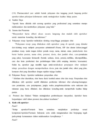 (3.8) Pharmaceutical care adalah bentuk pelayanan dan tanggung jawab langsung profesi
apoteker dalam pekerjaan kefarmasian untuk meningkatkan kualitas hidup pasien.
a) Sumber Daya
“Apotek harus dikelola oleh seorang apoteker yang professional yang senantiasa mampu
melaksanakan dan memberikan pelayanan yang baik.”
b) Sarana dan Prasarana
“Masyarakat harus diberi akses secara langsung dan mudah oleh apoteker
untuk menerima konseling dan informasi.”
c) Pelayanan resep: Apoteker melakukan skrining resep hingga penyiapan obat
“Pelayanan resep yang dilakukan oleh apoteker yang di apotek yang dimulai
dari skrining resep meliputi: persyaratan administratif (Nama, SIP dan alamat dokter,tanggal
penulisan resep, tanda tangan dokter penulis resep, nama, alamat, umur, jeniskelamin dan
berat badan pasien, nama obat, potensi, dosis, dan jumlah obat, cara pemakaian
yang jelas), kesesuaian farmasetik (bentuk sediaan, dosis, potensi, stabilitas, inkompatibilitas,
cara dan lama pemberian) dan pertimbangan klinis (efek samping, interaksi, kesesuaian).
Selain itu, apoteker juga memiliki tugas untuk melakukan penyiapan obat meliputi
tahap: peracikan dengan memperhatikan dosis, jenis dan jumlah obat, etiket yang jelas,
kemasan obat yang diserahkan dengan rapidan terjaga kualitas.
d) Pelayanan Resep : Apoteker melakukan penyerahan obat.
“ Sebelum obat diserahkan, obat harus dicek kembali antara obat dan resep. Penyerahan obat
dilakukan oleh apoteker sambil dilakukan pemberian informasi obat sekurang-kurangnya:
cara pemakaian, cara penyimpanan, jangka waktu pengobatan,aktivitas serta makanan dan
minuman yang harus dihindari; dan dilakukan konseling untuk memperbaiki kualitas hidup
pasien.
e) Promosi dan Edukasi “Dalam meningkatkan pemberdayaan masyarakat, Apoteker harus
berpartisipasi aktif dalam promosi dan edukasi kesehatan.”
6. Kode etik apoteker
Pasal3
“Setiap apoteker/Farmasis harus sennatiasa menjalankan profesinya sesuai
kompetensi Apoteker/Farmasis Indonesia serta selalu mengutamakan dan berpegang teguh
pada prinsip kemanusiaan dalam melaksanakan kewajibannya “
Pasal5
 