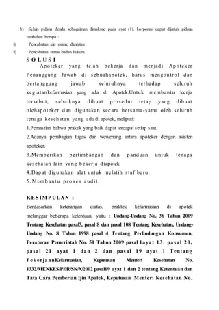 b) Selain pidana denda sebagaiman dimaksud pada ayat (1), korporasi dapat dijatuhi pidana
tambahan berupa :
i) Pencabutan izin usaha; dan/atau
ii) Pencabutan status badan hukum.
S O L U S I
Apoteker yang telah bekerja dan menjadi Apoteker
Penanggung Jawab di sebuahapotek, harus mengontrol dan
bertanggung jawab seluruhnya terhadap seluruh
kegiatankefarmasian yang ada di Apotek.Untuk membantu kerja
tersebut, sebaiknya dibuat prosedur tetap yang dibuat
olehapoteker dan digunakan secara bersama -sama oleh seluruh
tenaga kesehatan yang adadi apotek, meliputi:
1.Pemastian bahwa praktik yang baik dapat tercapai setiap saat.
2.Adanya pembagian tugas dan wewenang antara apoteker dengan asisten
apoteker.
3.Memberikan pertimbangan dan panduan untuk tenaga
kesehatan lain yang bekerja diapotek.
4.Dapat digunakan alat untuk melatih staf baru.
5. Memb antu p ro s es aud it.
KE S IM P ULAN :
Berdasarkan keterangan diatas, praktek kefarmasian di apotek
melanggar beberapa ketentuan, yaitu : Undang-Undang No. 36 Tahun 2009
Tentang Kesehatan pasal5, pasal 8 dan pasal 108 Tentang Kesehatan, Undang-
Undang No. 8 Tahun 1998 pasal 4 Tentang Perlindungan Konsumen,
Peraturan Pemerintah No. 51 Tahun 2009 pasal 1ayat 13, pasal 20,
pasal 21 ayat 1 dan 2 dan pasal 19 ayat 1 Tentang
PekerjaanKefarmasian, Keputusan Menteri Kesehatan No.
1332/MENKES/PER/SK/X/2002 pasal19 ayat 1 dan 2 tentang Ketentuan dan
Tata Cara Pemberian Ijin Apotek, Keputusan Menteri Kesehatan No.
 