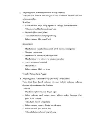 c) Penyelenggaraan Makanan Siap Pakai (Ready Prepared)
Yaitu makanan dimasak dan didinginkan atau dibekukan beberapa saat/hari
sebelum disajikan.
Kelebihan :
 Bahan makanan hanya cukup dipanaskan sehingga efektif dan efisien
 Tidak membutuhkan banyak tenaga kerja
 Dapat disajikan sesuai jadwal
 Tidak ada bahan makanan yang terbuang
 Bahan makanan tidak mudah basi
Kekurangan :
 Membutuhkan biaya tambahan untuk listrik tempat penyimpanan
 Makanan kurang segar
 Membutuhkan freezer dan pendingin besar
 Membutuhkan oven microwave untuk memanaskan
 Alat penyimpanan harus baik
 Menu terbatas
 Bahan makanan tidakk bervariasi
Contoh : Warung Pasta, Nugget
d) Penyelenggaraan Makanan Siap saji (Assembly Serve System)
Yaitu dibeli dalam bentuk makanan beku dari industri makanan, makanan
disimpan, dipanaskan dan siap disajikan.
Kelebihan :
 Dapat menyajikan makanan dengan cepat
 Bahan makanan sudah matang semua, sehingga cukup dicampur tidak
perlu diolah kembali
 Tidak butuh banyak tenaga kerja
 Bahan makanan biasanya disukai banyak orang
 Bahan makanan tidak mudah basi
 Tidak ada bahan makanan yang terbuang
 