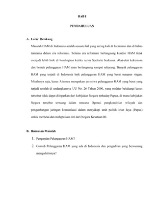 BAB I 
PENDAHULUAN 
A. Latar Belakang 
Masalah HAM di Indonesia adalah sesuatu hal yang sering kali di bicarakan dan di bahas 
terutama dalam era reformasi. Selama era reformasi berlangsung kondisi HAM tidak 
menjadi lebih baik di bandingkan ketika rezim Soeharto berkuasa. Aksi-aksi kekerasan 
dan bentuk pelanggaran HAM terus berlangsung sampai sekarang. Banyak pelanggaran 
HAM yang terjadi di Indonesia baik pelanggaran HAM yang berat maupun ringan. 
Misalnnya saja, kasus Abepura merupakan peristiwa pelanggaran HAM yang berat yang 
terjadi setelah di undangkannya UU No. 26 Tahun 2000, yang melatar belakangi kasus 
tersebut tidak dapat dilepaskan dari kebijakan Negara terhadap Papua, di mana kebijakan 
Negara tersebut tertuang dalam rencana Operasi pengkondisian wilayah dan 
pengenbangan jaringan komunikasi dalam menyikapi arah politik Irian Jaya (Papua) 
untuk merdeka dan melepaskan diri dari Negara Kesatuan RI. 
B. Rumusan Masalah 
1. Pengertian Pelanggaran HAM? 
2. Contoh Pelanggaran HAM yang ada di Indonesia dan pengadilan yang berwenang 
mengadalinnya? 
 