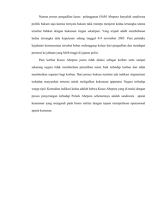 Namun proses pengadilan kasus pelanggaran HAM Abepura hanyalah sandiwara 
politik hukum saja karena ternyata hukum takk mampu menjerat kedua tersangka utama 
tersebut bahkan dengan hukuman ringan sekalipun. Yang terjadi adalh membebasan 
kedua tersangka dala keputusan sidang tanggal 8-9 november 2005. Para pelalaku 
kejahatan kemanusiaan tersebut bebas melenggang keluar dari pengadilan dan mendapat 
promosi ke jabatan yang lebih tinggi di jajaran polisi. 
Para korban Kasus Abepura justru tidak diakui sebagai korban serta sampai 
sekarang negara tidak memberikan pemulihan nama baik terhadap korban dan tidak 
memberikan reparasi bagi korban. Dari proses hukum tersebut ada indikasi stigmatisasi 
terhadap masyarakat tertentu untuk melegalkan kekerasan apparatus Negara terhadap 
warga sipil. Kemudian indikasi kedua adalah bahwa Kasus Abepura yang di mulai dengan 
proses penyerangan terhadap Polsek Abepura sebenarnnya adalah sandiwara aparat 
keamanan yang mengarah pada bisnis militer dengan tujuan memperbesar operasional 
aparat kemanan. 
 