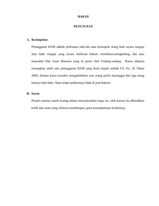 BAB III 
PENUTUPAN 
A. Kesimpulan 
Pelanggaran HAM adalah perbuatan individu atau kelompok orang baik secara sengaja 
atau tidak sengaja yang secara melawan hukum membatasi,menghalang, dan atau 
mencabut Hak Asasi Manusia yang di jamin oleh Undang-undang. Kasus abepura 
merupakan salah satu pelanggaran HAM yang berat terjadi setelah UU No. 26 Tahun 
2000, dimana kasus tersebut mengakibatkan satu orang polisi meninggal dan tiga orang 
lainnya luka-luka. Akan tetapi pelakunnya tidak di jerat hukum. 
B. Saran 
Penulis merasa masih kurang dalam menyelesaikan tugas ini, oleh karena itu dibutuhkan 
kritik dan saran yang sifatnya membangun, guna kesempurnaan berikutnya. 
