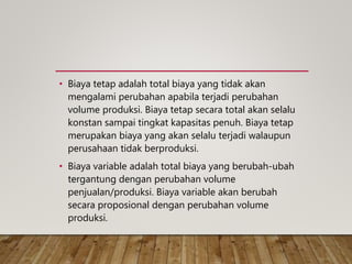 • Biaya tetap adalah total biaya yang tidak akan
mengalami perubahan apabila terjadi perubahan
volume produksi. Biaya tetap secara total akan selalu
konstan sampai tingkat kapasitas penuh. Biaya tetap
merupakan biaya yang akan selalu terjadi walaupun
perusahaan tidak berproduksi.
• Biaya variable adalah total biaya yang berubah-ubah
tergantung dengan perubahan volume
penjualan/produksi. Biaya variable akan berubah
secara proposional dengan perubahan volume
produksi.
 
