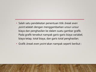 • Salah satu pendekatan penentuan titik break even
point adalah dengan menggambarkan unsur-unsur
biaya dan penghasilan ke dalam suatu gambar grafik.
Pada grafik tersebut nampak garis-garis biaya variabel,
biaya tetap, total biaya, dan garis total penghasilan.
• Grafik break even point akan nampak seperti berikut :
 