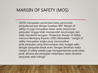 MARGIN OF SAFETY (MOS)
• (MOS) merupakan persentase batas penurunan
penjualansampai dengan keadaan BEP. Margin of
safety ini juga merupakan batas resiko penurunan
penjualan hingga tidak memperoleh keuntungan dan
tidak menderita kerugian. Pengertian Margin of Safety
menurut Bambang Riyanto (2001:366)adalah: “margin of
safety merupakan angka yang menunjukkan
jarak penjualan yang direncanakan atau budget sales
dengan penjualan break even. Dengan demikian maka
margin of safety adalah juga menggambarkan jarak batas
jarak, dimana jika penjualan melampaui, batas tersebut
penjualan akan merugi”
 