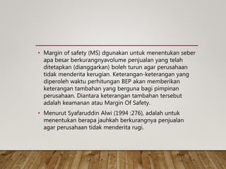 • Margin of safety (MS) dgunakan untuk menentukan seber
apa besar berkurangnyavolume penjualan yang telah
ditetapkan (dianggarkan) boleh turun agar perusahaan
tidak menderita kerugian. Keterangan-keterangan yang
diperoleh waktu perhitungan BEP akan memberikan
keterangan tambahan yang berguna bagi pimpinan
perusahaan. Diantara keterangan tambahan tersebut
adalah keamanan atau Margin Of Safety.
• Menurut Syafaruddin Alwi (1994 :276), adalah untuk
menentukan berapa jauhkah berkurangnya penjualan
agar perusahaan tidak menderita rugi.
 