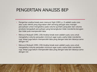 PENGERTIAN ANALISIS BEP
• Pengertian analisa break even menurut Sigit (1993, p. 2) adalah suatu cara
atau suatu teknik yang digunakan oleh seorang petugas atau manajer
perusahaan untuk mengetahui pada volume (jumlah) penjualan dan volume
produksi berapakah perusahaan yang bersangkutan tidak menderita kerugian
dan tidak pula memperoleh laba.
• Menurut Mulyadi (1993, 230) Analisa break even adalah suatu cara untuk
mengetahui volume penjualan minimum agar suatu usaha tidak menderita
rugi, tetapi juga belum memperoleh laba yang dengan kata lain labanya sama
dengan nol.
• Menurut Mulyadi (1993, 230) Analisa break even adalah suatu cara untuk
mengetahui volume penjualan minimum agar suatu usaha tidak menderita
rugi, tetapi juga belum memperoleh laba yang dengan kata lain labanya sama
dengan nol.
 