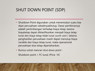 SHUT DOWN POINT (SDP)
• Shutdown Point digunakan untuk menentukan suatu kea
daan perusahaan sebaiknyaditutup. Dasar pemikirannya
adalah pertimbangan terhadap biaya tetap, karena
biayatetap dapat diklasifikasikan menjadi biaya tetap
tunai dan biaya tetap tidak tunai (sunk cost ). Selama
penghasillan perusahaan masih dapat menutup biaya
variable dan biaya tetap tunai, maka operasional
perusahaan bisa tetap dipertahankan.
• Rumus untuk mencari shut down point :
Shutdown point = FC tunai /Price -VC
 