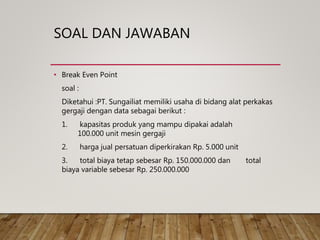 SOAL DAN JAWABAN
• Break Even Point
soal :
Diketahui :PT. Sungailiat memiliki usaha di bidang alat perkakas
gergaji dengan data sebagai berikut :
1. kapasitas produk yang mampu dipakai adalah
100.000 unit mesin gergaji
2. harga jual persatuan diperkirakan Rp. 5.000 unit
3. total biaya tetap sebesar Rp. 150.000.000 dan total
biaya variable sebesar Rp. 250.000.000
 