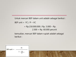 Untuk mencari BEP dalam unit adalah sebagai berikut :
BEP unit = FC / P – VC
= Rp.150.000.000 / Rp. 5.000 – Rp.
2.500 = Rp. 60.000 perunit
kemudian, mencari BEP dalam rupiah adalah sebagai
berikut :
 