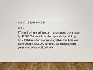 • Margin of Safety (MOS)
soal :
PT.Imut2 beroperasi dengan menanggung biaya tetap
Rp.40.000.000 per tahun. Harga jual dari produknya
Rp.5.000 dan setiap produk yang dihasilkan besarnya
biaya variabel Rp.3.000 per unit.. Estimasi penjualan
(anggaran) sebesar 25.000 unit.
 