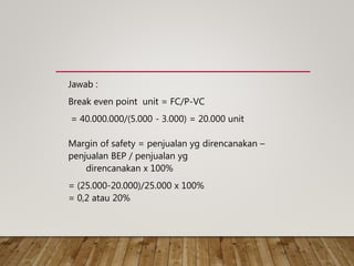 Jawab :
Break even point unit = FC/P-VC
= 40.000.000/(5.000 - 3.000) = 20.000 unit
Margin of safety = penjualan yg direncanakan –
penjualan BEP / penjualan yg
direncanakan x 100%
= (25.000-20.000)/25.000 x 100%
= 0,2 atau 20%
 