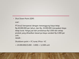 • Shut Down Point (SDP)
soal :
PT.Imut2 beroperasi dengan menanggung biaya tetap
Rp.40.000.000 per tahun, dan Rp. 24.000.000 merupakan biaya
tetap tunai. Harga jual dari produknya Rp.5.000 dan setiap
produk yang dihasilkan besarnya biaya variabel Rp.3.000 per
unit..
Jawab :
Shutdown point = FC tunai /Price -VC
= 24.000.000/(5.000 - 3.000) = 12.000 unit
 