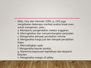 • Matz, Usry dan Hammer (1991, p. 224) juga
menjelaskan beberapa manfaat analisa break even
untuk manajemen, yaitu :
a. Membantu pengendalian melalui anggaran.
b. Meningkatkan dan menyeimbangkan penjualan.
c. Menganalisa dampak perubahan volume.
d. Menganalisa harga jual dan dampak perubahan
biaya.
e. Merundingkan upah.
f. Manganalisa bauran produk.
g. Manerima keputusan kapitalisasi dan ekspansi
lanjutan.
h. Menganalisa margin of safety.
 