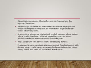 • Biaya di dalam perusahaan dibagi dalam golongan biaya variabel dan
golongan biaya tetap.
• Besarnya biaya variabel secara totalitas berubah-ubah secara proporsionil
dengan volume produksi/penjualan. Ini berarti bahwa biaya variabel per
unitnya adalah tetap sama.
• Besarnya biaya tetap secara totalitas tidak berubah meskipun ada perubahan
volume produksi/penjualan. ini berarti bahwa biaya tetap per unitnya
berubah-ubah karena adanya perubahan volume kegiatan.
• Harga jual per unit tidak berubah selama periode yang dianalisa.
• Perusahaan hanya memproduksi satu macam produk. Apabila diprodusir lebih
dan satu macam produk, perimbangan penghasilan penjualan antara masing-
masing produk atau “sales mix”-nya adalah tetap konstan.
 
