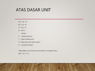 ATAS DASAR UNIT
P.Q = V.Q + FC
PQ – V.Q = FC
(P - V) Q = FC
Q = FC/P-V
Dimana :
P = Harga jual perunit
V = Biaya variabel perunit
FC = Biaya tetap total selama setahun
Q = Kuantitas penjualan
Maka didapat rumus break even point dalam unit, sebagai berikut :
BEP = FC / P - VC
 
