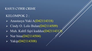 KASUS CYBER CRIME 
KELOMPOK 2 : 
 Anastasya Yuki A(D42114318) 
 Cindy O. Lolo Bulan(D42114509) 
 Muh. Kahfi fajri kuddus(D42114313) 
 Nur bina(D42114504) 
 Yakip(D42114308) 
 