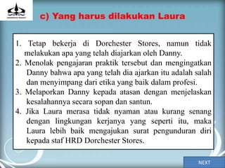 c) Yang harus dilakukan Laura


1. Tetap bekerja di Dorchester Stores, namun tidak
   melakukan apa yang telah diajarkan oleh Danny.
2. Menolak pengajaran praktik tersebut dan mengingatkan
   Danny bahwa apa yang telah dia ajarkan itu adalah salah
   dan menyimpang dari etika yang baik dalam profesi.
3. Melaporkan Danny kepada atasan dengan menjelaskan
   kesalahannya secara sopan dan santun.
4. Jika Laura merasa tidak nyaman atau kurang senang
   dengan lingkungan kerjanya yang seperti itu, maka
   Laura lebih baik mengajukan surat pengunduran diri
   kepada staf HRD Dorchester Stores.

                                                      NEXT
 