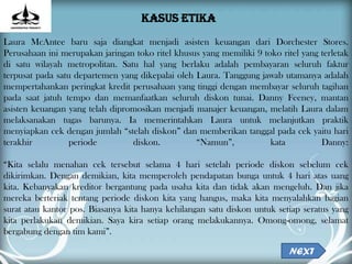 KASUS ETIKA
Laura McAntee baru saja diangkat menjadi asisten keuangan dari Dorchester Stores.
Perusahaan ini merupakan jaringan toko ritel khusus yang memiliki 9 toko ritel yang terletak
di satu wilayah metropolitan. Satu hal yang berlaku adalah pembayaran seluruh faktur
terpusat pada satu departemen yang dikepalai oleh Laura. Tanggung jawab utamanya adalah
mempertahankan peringkat kredit perusahaan yang tinggi dengan membayar seluruh tagihan
pada saat jatuh tempo dan memanfaatkan seluruh diskon tunai. Danny Feeney, mantan
asisten keuangan yang telah dipromosikan menjadi manajer keuangan, melatih Laura dalam
melaksanakan tugas barunya. Ia memerintahkan Laura untuk melanjutkan praktik
menyiapkan cek dengan jumlah “stelah diskon” dan memberikan tanggal pada cek yaitu hari
terakhir          periode        diskon.          “Namun”,            kata          Danny:

“Kita selalu menahan cek tersebut selama 4 hari setelah periode diskon sebelum cek
dikirimkan. Dengan demikian, kita memperoleh pendapatan bunga untuk 4 hari atas uang
kita. Kebanyakan kreditor bergantung pada usaha kita dan tidak akan mengeluh. Dan jika
mereka berteriak tentang periode diskon kita yang hangus, maka kita menyalahkan bagian
surat atau kantor pos. Biasanya kita hanya kehilangan satu diskon untuk setiap seratus yang
kita perlakukan demikian. Saya kira setiap orang melakukannya. Omong-omong, selamat
bergabung dengan tim kami”.

                                                                            NEXT
 