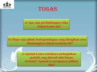 TUGAS

           a) Apa saja pertimbangan etika
                    dalam kasus ini?



b) Siapa saja pihak berkepentingan yang dirugikan atau
              diuntungkan dalam keadaan ini?


         c) Apakah Laura sebaiknya melanjutkan
                praktik yang diawali oleh Danny
            tersebut? Apakah ia mempunyai pilihan
                             lain?
 
