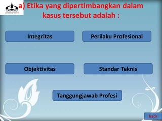 a) Etika yang dipertimbangkan dalam
        kasus tersebut adalah :

  Integritas               Perilaku Profesional




 Objektivitas                 Standar Teknis



                Tanggungjawab Profesi


                                                  Back
 