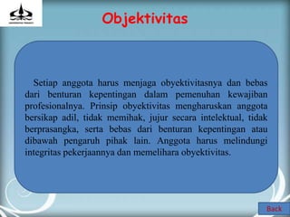 Objektivitas



  Setiap anggota harus menjaga obyektivitasnya dan bebas
dari benturan kepentingan dalam pemenuhan kewajiban
profesionalnya. Prinsip obyektivitas mengharuskan anggota
bersikap adil, tidak memihak, jujur secara intelektual, tidak
berprasangka, serta bebas dari benturan kepentingan atau
dibawah pengaruh pihak lain. Anggota harus melindungi
integritas pekerjaannya dan memelihara obyektivitas.




                                                            Back
 