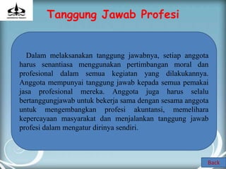 Tanggung Jawab Profesi


  Dalam melaksanakan tanggung jawabnya, setiap anggota
harus senantiasa menggunakan pertimbangan moral dan
profesional dalam semua kegiatan yang dilakukannya.
Anggota mempunyai tanggung jawab kepada semua pemakai
jasa profesional mereka. Anggota juga harus selalu
bertanggungjawab untuk bekerja sama dengan sesama anggota
untuk mengembangkan profesi akuntansi, memelihara
kepercayaan masyarakat dan menjalankan tanggung jawab
profesi dalam mengatur dirinya sendiri.



                                                        Back
 