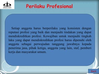 Perilaku Profesional



  Setiap anggota harus berperilaku yang konsisten dengan
reputasi profesi yang baik dan menjauhi tindakan yang dapat
mendiskreditkan profesi. Kewajiban untuk menjauhi tingkah
laku yang dapat mendiskreditkan profesi harus dipenuhi oleh
anggota sebagai perwujudan tanggung jawabnya kepada
penerima jasa, pihak ketiga, anggota yang lain, staf, pemberi
kerja dan masyarakat umum.




                                                            Back
 