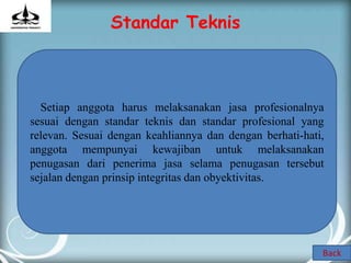Standar Teknis



  Setiap anggota harus melaksanakan jasa profesionalnya
sesuai dengan standar teknis dan standar profesional yang
relevan. Sesuai dengan keahliannya dan dengan berhati-hati,
anggota mempunyai kewajiban untuk melaksanakan
penugasan dari penerima jasa selama penugasan tersebut
sejalan dengan prinsip integritas dan obyektivitas.




                                                          Back
 