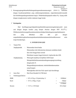 DietetikLanjut                                                               Muhammad Arifullah
(Gout)                                                                        PO.62.31.3.10.183
                                                                                          Semester V
      1. Kurangnyapengetahuanberhubungandenganmakananatauzatgizi                (N.B-1.1)     berkaitan
          dengan keyakinan/perhatian yang salahmengenaimakanan, zatgizidanmasalah-masalah
          lain berhubungandenganmakanan/zatgizi. Dibuktikandenganpola makan Ny. Ayang salah
          dengan mengkonsumsi sumber makanan tinggi lemak.


       Kesimpulan

                 Dari    hasildiagnosagizidapatdisimpulkanbahwapasienmengalamipenyakit            asam
          urat dengan dengan kondisi            yang hampir obesitas dengan             IMT 29,13kg/m2.
          Olehkarenaitukliensangatdisarankanuntukmerubahperilakudenganmemperhatikanjenis
          diet          yang           diberikan         oleh         ahli        gizi          dengan
          asupanbaikdarisegikualitasmaupunkuantitasbahanmakanansebelumdikonsumsi                   serta
          terapi farmakologis.
                                         C. INTERVENSI GIZI
 1.       Tujuan Diet
          Jangkapendek         :   Menurunkan berat badan
                                   Menurunkan nilai laboratorium dariasam uratdalam darah
                                   dan urine hingga batas normal
                                   Membatasi asupan tinggi kolesterol, trigliserida dan LDL
          Jangkapanjang        :   Mencegah terjadinya komplikasi lebih lanjut
                                   Memperbaikikebiasaanmakandenganasupangiziseimbang
                                   dengan pola 3J.
                                   Mengenalkanjenismakanan, teknikolahandanmasakan
                                   yang beragam
                                   Meningkatkan aktivitas fisik seperti rajin berolahraga
 2.       Jenis Diet           :   Diet Purin Rendah II (1700 kkal)
 3.       PerhitunganZatGizi
  BMR                              = 0,9 x 65 kg x 24 jam(tahap 1)                  =        1404kkal
  Korti                            = 10 % x 65kg x 8 jam                            =          52kkal
                                                                                    =        1352kkal
  Korum                            = 7,5 % x 1352 kkal                                      101,4 kkal
 