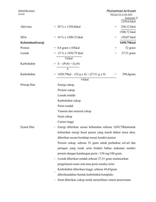 DietetikLanjut                                                  Muhammad Arifullah
(Gout)                                                           PO.62.31.3.10.183
                                                                             Semester V
                                                                             1250,6 kkal
  Aktivitas         = 20 % x 1250,6kkal                                 =    250,12 kkal
                                                                            1500,72 kkal
  SDA               = 10 % x 1500,72 kkal                               =    150,07 kkal
  KebutuhanEnergi                                                           1650,79kkal
  Protein           = 0,8 gram x 65kkal                                 =       52 gram
  Lemak             = 15 % x 1650,79 kkal                               =    27,51 gram
                              9 kkal
  Karbohidrat       = E – (Px4) + (Lx9)
                               4
  Karbohidrat       = 1650,79kal – (52 g x 4) + (27,51 g x 9)           =     298,8gram
                                            4 kkal
  Prinsip Diet          Energi cukup
                        Protein cukup
                        Lemak rendah
                        Karbohidrat cukup
                        Purin rendah
                        Vitamin dan mineral cukup
                        Serat cukup
                        Cairan tinggi
  Syarat Diet       - Energi diberikan sesuai kebutuhan sebesar 1650,79kkaluntuk
                        kebutuhan energi basal pasien yang masih dalam masa akut,
                        diberikan secara bertahap sesuai kondisi pasien.
                        Protein cukup, sebesar 52 gram untuk perbaikan sel-sel dan
                        jaringan yang rusak serta hindari bahan makanan sumber
                        protein dengan kandungan purin >150 mg/100 gram.
                    - Lemak diberikan rendah sebesar 27,51 gram melancarkan
                        pengeluaran asam urat atau purin mealui urine
                        Karbohidrat diberikan tinggi, sebesar 44,65gram
                    -
                        diberikandalam bentuk karbohidrat kompleks
                    - Serat diberikan cukup untuk memelihara sistem pencernaan
 