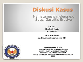 Diskusi Kasus
Hematemesis melena e.c
Susp. Gastritis Erosiva
KEPANITERAAN KLINIK
BAGIAN-SMF ILMU PENYAKIT DALAM
RUMAH SAKIT UMUM BAHTERAMAS
PROVINSI SULAWESI TENGGARA
FAKULTAS KEDOKTERAN UNIVERSITAS HALUOLEO
2013
OLEH:
Elisabeth Grety
K1A1 09 02
PEMBIMBING
dr. I Nyoman Sunarka , Sp. PD
 