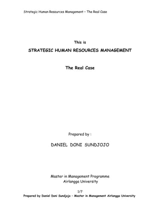 Strategic Human Resources Management – The Real Case




                                  This is

   STRATEGIC HUMAN RESOURCES MANAGEMENT



                            The Real Case




                              Prepared by :

                  DANIEL DONI SUNDJOJO




                  Master in Management Programme
                        Airlangga University

                                    1/7
Prepared by Daniel Doni Sundjojo – Master in Management Airlangga University
 