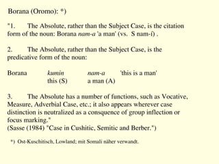 "1. The Absolute, rather than the Subject Case, is the citation
form of the noun: Borana nam-a 'a man' (vs. S nam-í) .
2. The Absolute, rather than the Subject Case, is the
predicative form of the noun:
Borana kumin nam-a 'this is a man'
this (S) a man (A)
3. The Absolute has a number of functions, such as Vocative,
Measure, Adverbial Case, etc.; it also appears wherever case
distinction is neutralized as a consquence of group inflection or
focus marking."
(Sasse (1984) "Case in Cushitic, Semitic and Berber.")
Borana (Oromo): *)
*) Ost-Kuschitisch, Lowland; mit Somali näher verwandt.
 