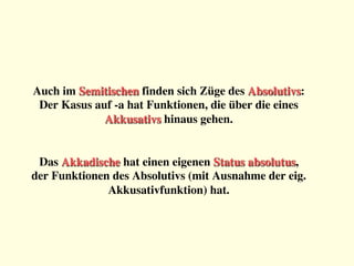 Auch im Semitischen finden sich Züge des Absolutivs:
Der Kasus auf -a hat Funktionen, die über die eines
Akkusativs hinaus gehen.


Das Akkadische hat einen eigenen Status absolutus, 
der Funktionen des Absolutivs (mit Ausnahme der eig.
Akkusativfunktion) hat.
 