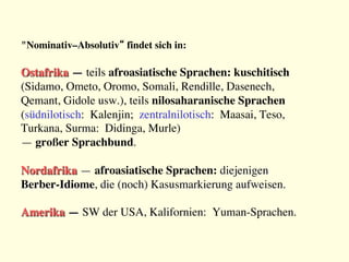 "Nominativ–Absolutiv“ findet sich in:

Ostafrika — teils afroasiatische Sprachen: kuschitisch 
(Sidamo, Ometo, Oromo, Somali, Rendille, Dasenech, 
Qemant, Gidole usw.), teils nilosaharanische Sprachen 
(südnilotisch: Kalenjin; zentralnilotisch: Maasai, Teso, 
Turkana, Surma: Didinga, Murle) 
— großer Sprachbund.

Nordafrika — afroasiatische Sprachen: diejenigen 
Berber-Idiome, die (noch) Kasusmarkierung aufweisen.

Amerika — SW der USA, Kalifornien: Yuman-Sprachen.
 