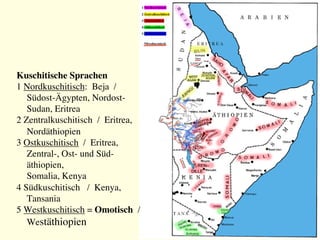 Kuschitische Sprachen
1 Nordkuschitisch: Beja /
Südost-Ägypten, Nordost-
Sudan, Eritrea
2 Zentralkuschitisch / Eritrea,
Nordäthiopien
3 Ostkuschitisch / Eritrea,
Zentral-, Ost- und Süd-
äthiopien, 
Somalia, Kenya
4 Südkuschitisch / Kenya,
Tansania
5 Westkuschitisch = Omotisch /
Westäthiopien
 