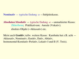 Nominativ — typische Endung -u —Subjektskasus.

Absolutus/Absolutiv — typische Endung -a —unmarkierter Kasus:

Zitierform; Prädikativum; Anrede (Vokativ); 

direktes Objekt (~Akkusativ) etc.

Meist auch Genitiv; teilw. weitere Kasus: Kambatta hat z.B. acht —
Akkusativ, Nominativ, Genitiv, Dativ, Ablativ, 
Instrumental-Komitativ-Perlativ, Lokativ I und II (Y. Treis).

 