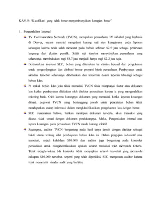 KASUS: “Klasifikasi yang tidak benar menyembunyikan kerugian besar”
1. Pengendalian Internal
TV Communication Network (TVCN), merupakan perusahaan TV nirkabel yang berbasis
di Denver, secara material mengalami kurang saji atas kerugiannya pada laporan
keuangan karena telah salah mencatat pada beban sebesar $2,5 juta sebagai penurunan
langsung dari ekuitas pemilik. Salah saji tersebut menyebabkan perusahaan yang
seharusnya membukukan rugi $4,7 juta menjadi hanya rugi $2,2 juta saja.
Berdasarkan investasi SEC, beban yang dikenakan ke ekuitas berasal dari pengeluaran
untuk pengembangkan dan ditribusi brosur promosi bisnis perusahaan. Pembayaran untuk
aktivitas tersebut seharusnya dibebankan dan tercermin dalam laporan laba/rugi sebagai
beban iklan.
PI terkait beban iklan jelas tidak memadai. TVCN tidak mempunyai faktur atau dokumen
lain ketika pembayaran dilakukan oleh direktur perusahaan karena ia yang mengandalkan
rekening bank. Oleh karena kurangnya dokumen yang memadai, ketika laporan keuangan
dibuat, pegawai TVCN yang bertanggung jawab untuk pencatatan beban tidak
mendapatkan cukup informasi dalam mengklasifikasikan pengeluaran kas dengan benar.
SEC menemukan bahwa, bahkan meskipun dokumen tersedia, akun transaksi yang
dicatat tidak sesuai dengan dokumen pendukungnya. Maka, Pengendalian Internal atas
lapora keuangan pada perusahaan TVCN masih kurang efektif.
Sayangnya, auditor TVCN bergantung pada hasil tanya jawab dengan direktur sebagai
bukti utama tentang sifat pembayaran beban iklan ini. Dalam pengujian substantif atas
transaksi, terjadi kelebihan $10.000 dan auditor juga bergantung pada kontroler
perusahaan untuk mengidentifikasikan apakah seluruh transaksi telah memenuhi kriteria.
Tidak mengherankan bila kontroler tidak menyajikan seluruh transaksi yang memenuhi
cakupan $10.000 tersebut. seperti yang telah diprediksi, SEC mengecam auditor karena
tidak memenuhi standar audit yang berlaku.
 