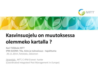 Kari Tiilikkala MTT 
IPM-SUOMI: Tila, tieto ja tulevaisuus - tapahtuma 
20.11.2014 ,Tietotalo, Jokioinen 
Järjestäjä: MTT, C-IPM-Eranet- hanke 
(Coordinated Integrated Pest Management in Europe) 
Kasvinsuojelu on muutoksessa olemmeko kartalla ? 
25.11.2014 
1  