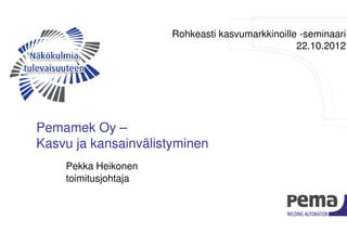 Rohkeasti kasvumarkkinoille -seminaari
                                                 22.10.2012




Pemamek Oy –
Kasvu ja kansainvälistyminen
    Pekka Heikonen
    toimitusjohtaja
 