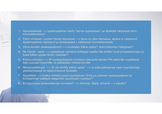 1. Nykyasiakkaat —> systemaattinen kierto “kerran quarterissa” vai älykkäät hälytykset esim.
murrostilanteista?
2. Parin viimeisen vuoden hävityt tarjoukset —> tarve on ollut olemassa, ajoitus ei natsannut.
Systemaattinen läpikäynti jo edistysaskel + hälytykset murrostilanteista
3. Viime kevään asiakaspalaverit —> muistatko follow upata? Automatisoidut hälytykset?
4. No Owner -caset —> työpaikkaa vaihtanut kollegasi saattoi olla erittäin hyvä prospektoimaan ja
kuka follow uppaa hänen casejaan?
5. Kotisivuvierailut —> IP-osoitepohjainen tunnistus relevantti etenkin PK-sektorille myytäessä,
tieto suoraan myynnille, ei pelkästään markkinoinnille
6. Messuosallistujat —> “Ei ole ehditty follow upata” —> ei pidä paikkaansa vaan myyntijohtaja
yksinkertaisesti on epäonnistunut työssään
7. Suosittelut —> koska viimeksi kysyit suosituksia? Entä jos jokainen asiakaspalaveri ja
kohtaaminen päättyisi eleganttiin suositusten kyselyyn?
8. Ei myynnissä työskentelevien kontaktit? —> Yammer, Slack, Intranet —> kilpailu?
 