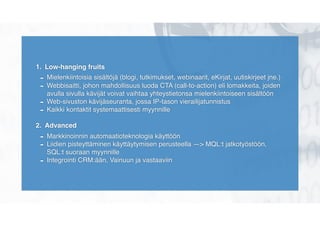 1. Low-hanging fruits
- Mielenkiintoisia sisältöjä (blogi, tutkimukset, webinaarit, eKirjat, uutiskirjeet jne.)
- Webbisaitti, johon mahdollisuus luoda CTA (call-to-action) eli lomakkeita, joiden
avulla sivulla kävijät voivat vaihtaa yhteystietonsa mielenkiintoiseen sisältöön
- Web-sivuston kävijäseuranta, jossa IP-tason vierailijatunnistus
- Kaikki kontaktit systemaattisesti myynnille
2. Advanced
- Markkinoinnin automaatioteknologia käyttöön
- Liidien pisteyttäminen käyttäytymisen perusteella —> MQL:t jatkotyöstöön,
SQL:t suoraan myynnille
- Integrointi CRM:ään, Vainuun ja vastaaviin
 