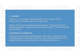 1. Luokittelu
Perinteinen: “me myydään TOP500 yrityksille” tai “me myydään lähinnä
teollisuuspuolen toimijoille, jotka me tunnetaan kyllä”
Moderni: “liikkuvaa kuvaa hyödyntävät kasvuyritykset”, “aktiivisesti rekryävät
tuotekehitysyritykset”, “yhteiskuntavastuuta tärkeänä pitävät”, “Ofﬁce365-käyttäjät”,
“Hipsteriyritykset”
2. Ajankohdan tunnistaminen
Universaalit murroskohdat: päätöksentekijän vaihtuminen, organisaatiomuutos
Toimialakohtaiset murroskohdat: investoinnit, tietyn osaamisproﬁilin rekrytoinnit,
negatiivinen kehitys, kansainvälistyminen, teknologiapanostukset jne.
 